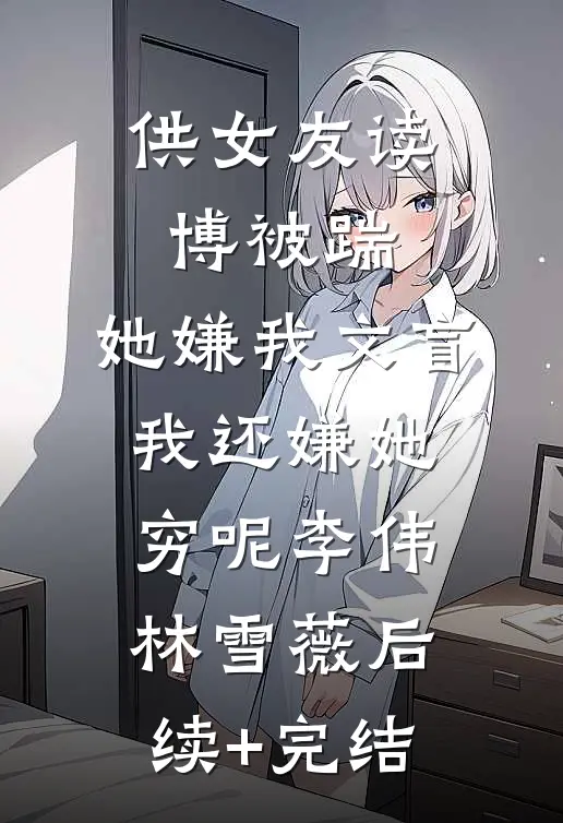 供女友读博被踹，她嫌我文盲，我还嫌她穷呢李伟林雪薇后续+完结