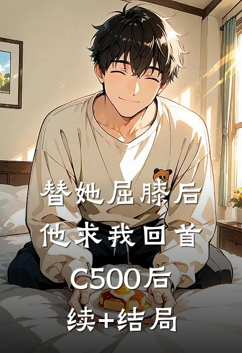 替她屈膝后，他求我回首C500后续+结局
