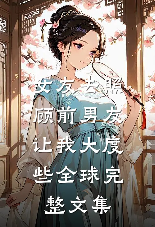 女友去照顾前男友，让我大度些全球完整文集