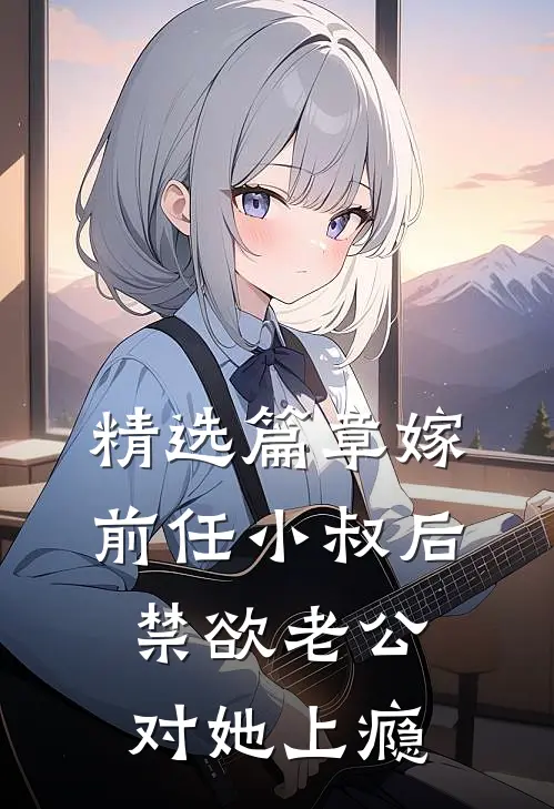 精选篇章嫁前任小叔后，禁欲老公对她上瘾