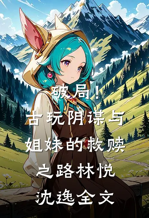 破局！古玩阴谋与姐妹的救赎之路林悦沈逸全文