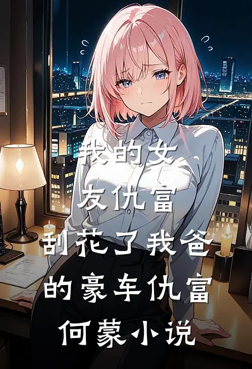 我的女友仇富，刮花了我爸的豪车仇富何蒙小说