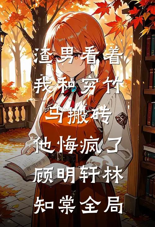 渣男看着我和穷竹马搬砖，他悔疯了顾明轩林知棠全局