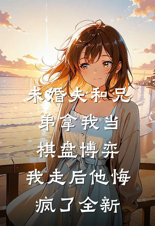 未婚夫和兄弟拿我当棋盘博弈，我走后他悔疯了全新
